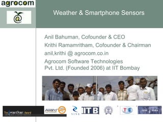 Weather & Smartphone Sensors


Anil Bahuman, Cofounder & CEO
Krithi Ramamritham, Cofounder & Chairman
anil,krithi @ agrocom.co.in
Agrocom Software Technologies
Pvt. Ltd. (Founded 2006) at IIT Bombay
 
