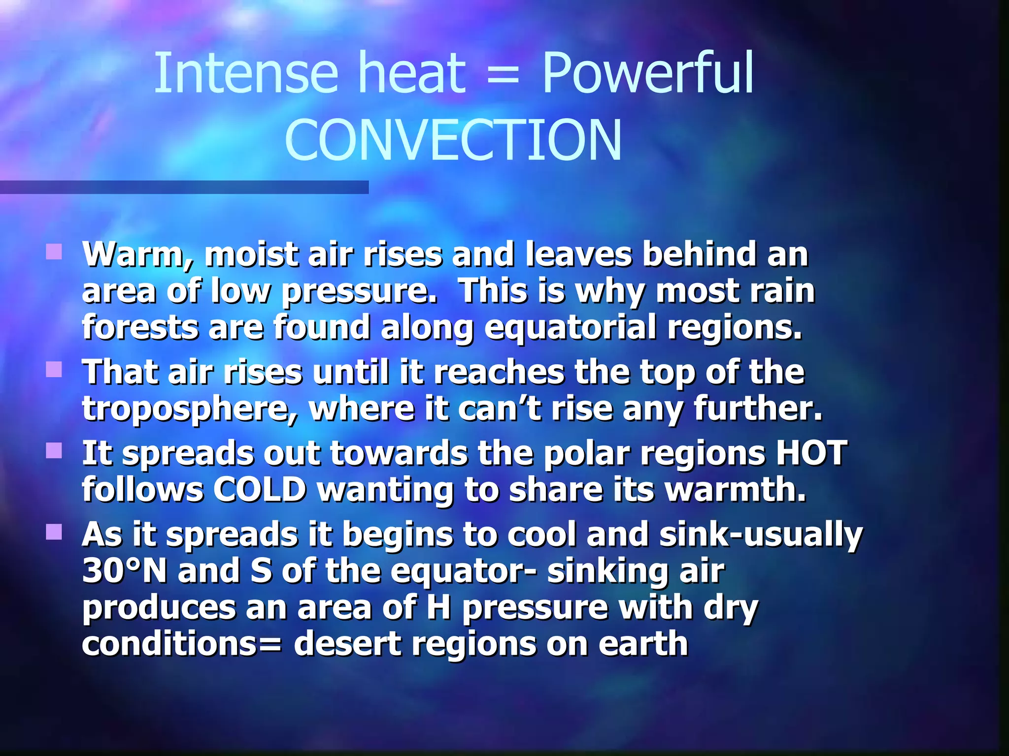 Intense heat = Powerful CONVECTION Warm, moist air rises and leaves behind an area of low pressure.  This is why most rain forests are found along equatorial regions. That air rises until it reaches the top of the troposphere, where it can’t rise any further.  It spreads out towards the polar regions HOT follows COLD wanting to share its warmth. As it spreads it begins to cool and sink-usually 30 °N and S of the equator- sinking air produces an area of H pressure with dry conditions= desert regions on earth 