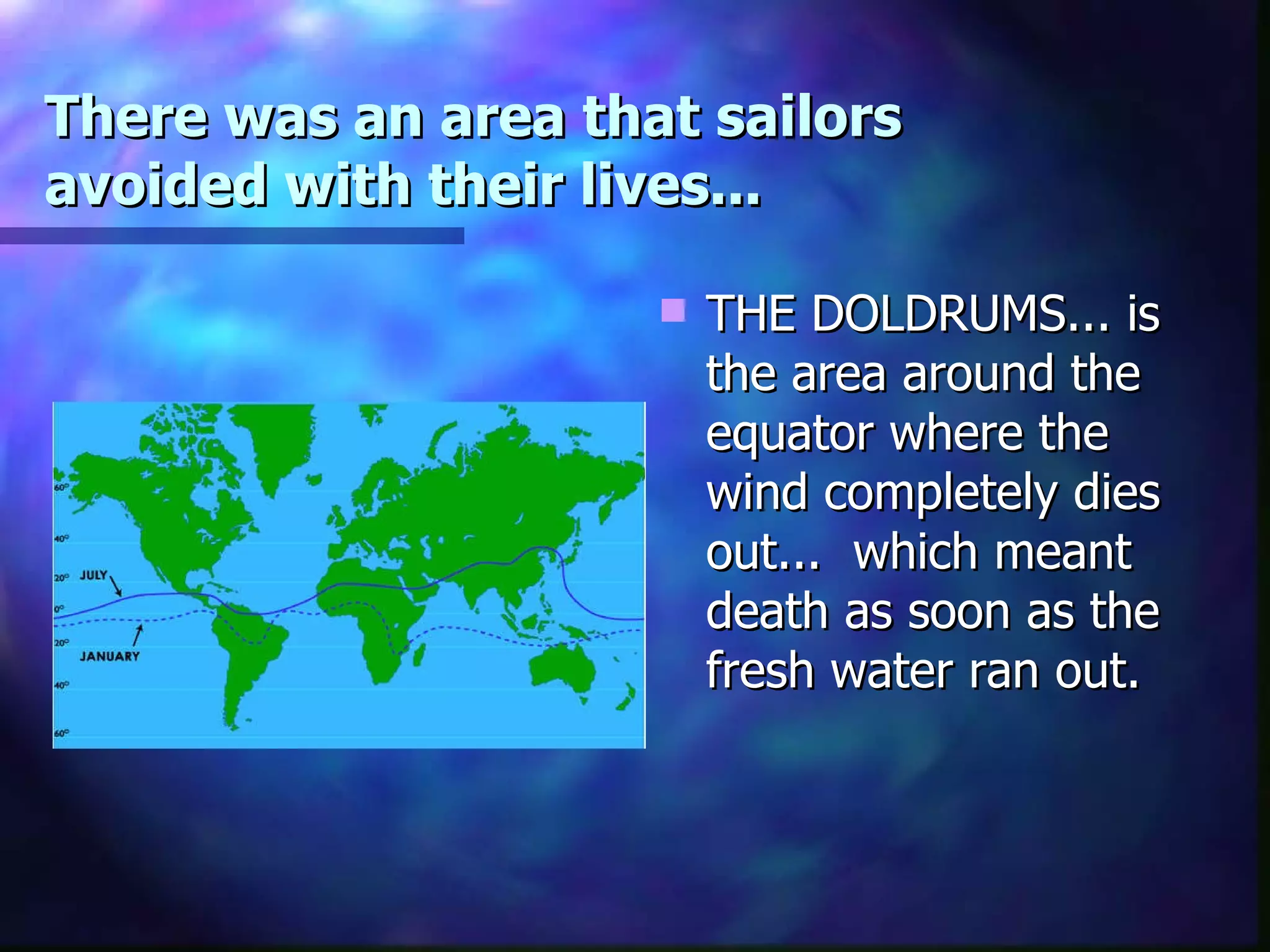 There was an area that sailors avoided with their lives... THE DOLDRUMS... is the area around the equator where the wind completely dies out...  which meant death as soon as the fresh water ran out. 