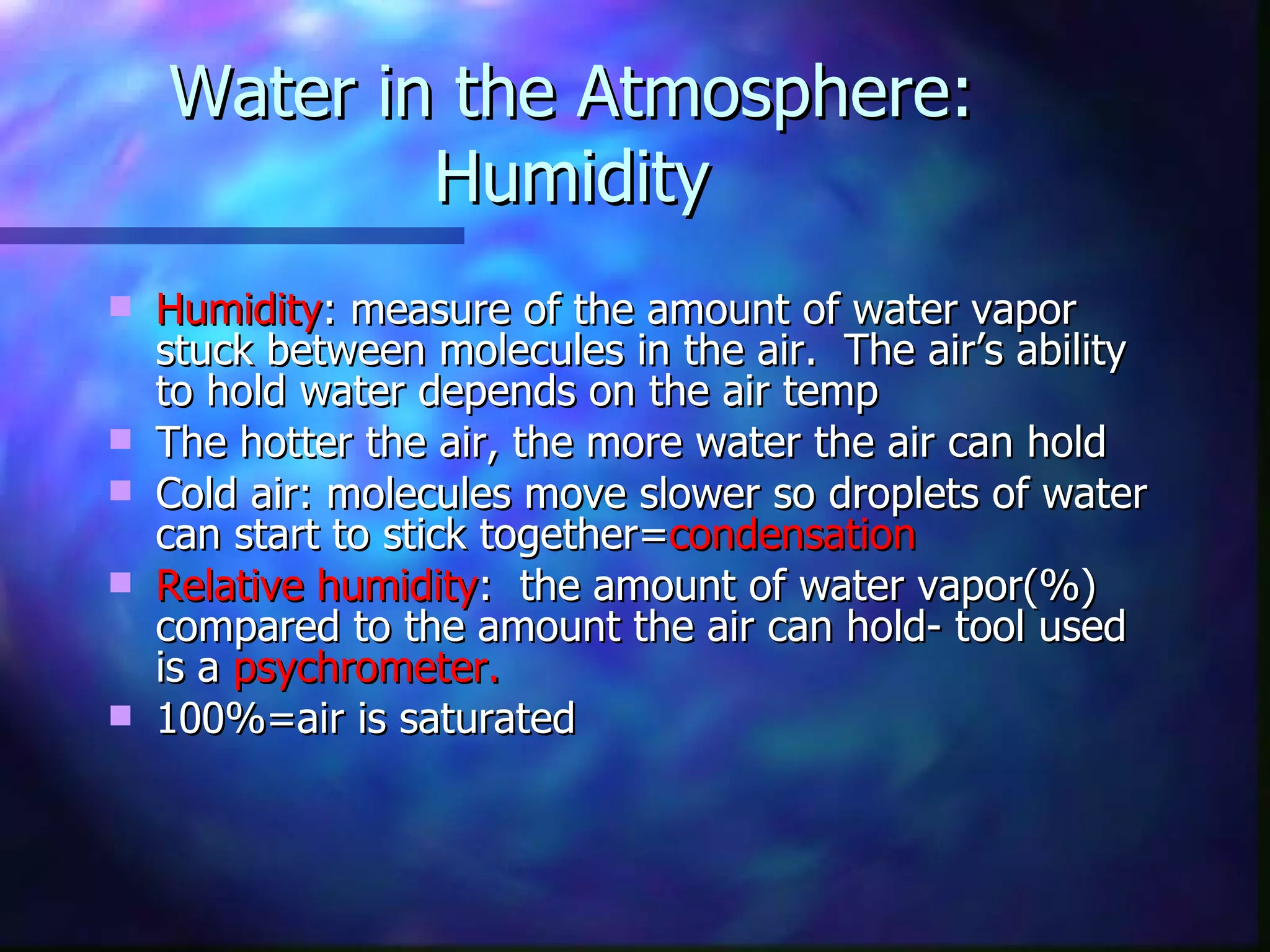Water in the Atmosphere: Humidity Humidity : measure of the amount of water vapor stuck between molecules in the air.  The air’s ability to hold water depends on the air temp The hotter the air, the more water the air can hold Cold air: molecules move slower so droplets of water can start to stick together= condensation Relative humidity :  the amount of water vapor(%) compared to the amount the air can hold- tool used is a  psychrometer. 100%=air is saturated 