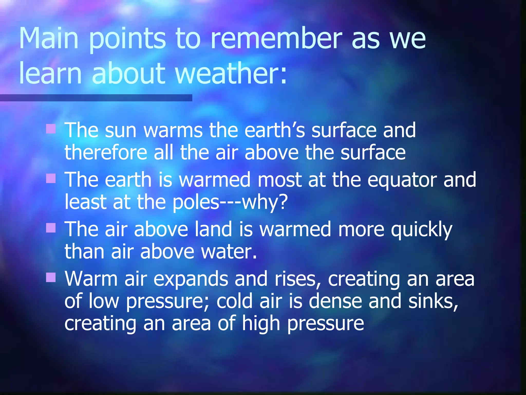 Main points to remember as we learn about weather: The sun warms the earth’s surface and therefore all the air above the surface The earth is warmed most at the equator and least at the poles---why? The air above land is warmed more quickly than air above water. Warm air expands and rises, creating an area of low pressure; cold air is dense and sinks, creating an area of high pressure 