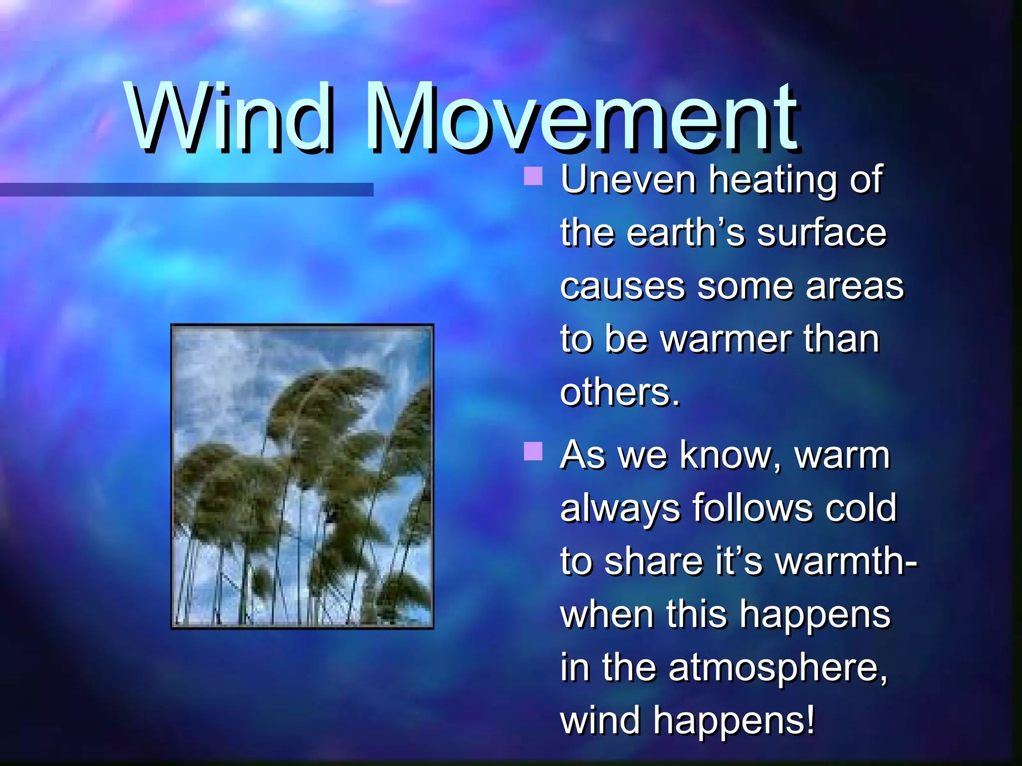 Wind Movement Uneven heating of the earth’s surface causes some areas to be warmer than others. As we know, warm always follows cold to share it’s warmth- when this happens in the atmosphere, wind happens! 