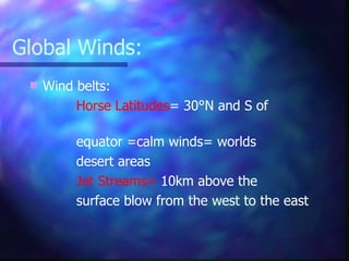 Global Winds: Wind belts: Horse Latitudes = 30 °N and S of  equator =calm winds= worlds  desert areas Jet Streams=  10km above the  surface blow from the west to the east 