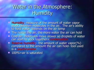 Water in the Atmosphere: Humidity Humidity : measure of the amount of water vapor stuck between molecules in the air.  The air’s ability to hold water depends on the air temp The hotter the air, the more water the air can hold Cold air: molecules move slower so droplets of water can start to stick together= condensation Relative humidity :  the amount of water vapor(%) compared to the amount the air can hold- tool used is a  psychrometer. 100%=air is saturated 