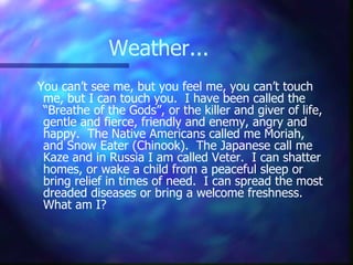 Weather... You can’t see me, but you feel me, you can’t touch me, but I can touch you.  I have been called the “Breathe of the Gods”, or the killer and giver of life, gentle and fierce, friendly and enemy, angry and happy.  The Native Americans called me Moriah, and Snow Eater (Chinook).  The Japanese call me Kaze and in Russia I am called Veter.  I can shatter homes, or wake a child from a peaceful sleep or bring relief in times of need.  I can spread the most dreaded diseases or bring a welcome freshness.  What am I? 