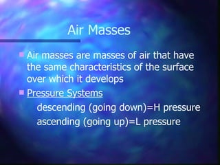 Air masses are masses of air that have the same characteristics of the surface over which it develops Pressure Systems descending (going down)=H pressure ascending (going up)=L pressure Air Masses 