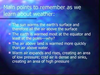 Main points to remember as we learn about weather: The sun warms the earth’s surface and therefore all the air above the surface The earth is warmed most at the equator and least at the poles---why? The air above land is warmed more quickly than air above water. Warm air expands and rises, creating an area of low pressure; cold air is dense and sinks, creating an area of high pressure 