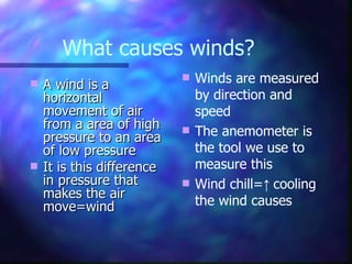 What causes winds? A wind is a horizontal movement of air from a area of high pressure to an area of low pressure It is this difference in pressure that makes the air move=wind Winds are measured by direction and speed The anemometer is the tool we use to measure this Wind chill= ↑  cooling the wind causes 