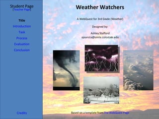 Weather Watchers Student Page Title Introduction Task Process Evaluation Conclusion Credits [ Teacher Page ] A WebQuest for 3rd Grade (Weather) Designed by: Ashley Stafford [email_address] Based on a template from  The WebQuest Page 