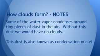 How clouds form? - NOTES
Some of the water vapor condenses around
tiny pieces of dust in the air. Without this
dust we would have no clouds.
This dust is also known as condensation nuclei.

 