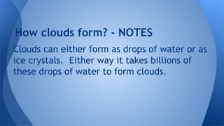 How clouds form? - NOTES
Clouds can either form as drops of water or as
ice crystals. Either way it takes billions of
these drops of water to form clouds.

 
