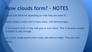 How clouds form? - NOTES
Clouds look different depending on what they are made of.
Water droplet clouds tend to have sharp, well-defined edges.
If the cloud is thick, it may look gray or even black. That is because sunlight
is unable to pass through.
Ice crystal clouds tend to have fuzzy, less distinct edges. They also look
whiter.

 