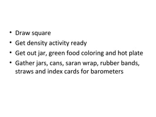 •   Draw square
•   Get density activity ready
•   Get out jar, green food coloring and hot plate
•   Gather jars, cans, saran wrap, rubber bands,
    straws and index cards for barometers
 