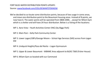 FORT BLISS WATER DISTRIBUTION POINTS UPDATE:  Source: www.facebook.com/COLJOEWANTSTOKNOW We’ve decided to co-locate some distribution points, because of low usage in some areas, and move one distribution point to the Beaumont housing areas. Instead of 8 points, we now have 6. The water points will be operated from 0800-2000, ...except for Milam Gym which is a shelter and will have 24 hour distribution. Below is a listing of the locations:WP 1. Aero Vista – Youth Activities Center (YAC) (by Biggs Park)WP 2. Main Post – Kelly Park Community CenterWP 3. Lower Logan/108’s/George Moore – School Age Services (SAS) across from Logan EMWP 4. Lindquist Heights/Paso del Norte – Logan GymnasiumWP 5. Upper & Lower Beaumont - WBAMC Area adjacent to BLDG 7360 (Fisher House)WP 6. Milam Gym co-located with our Command 