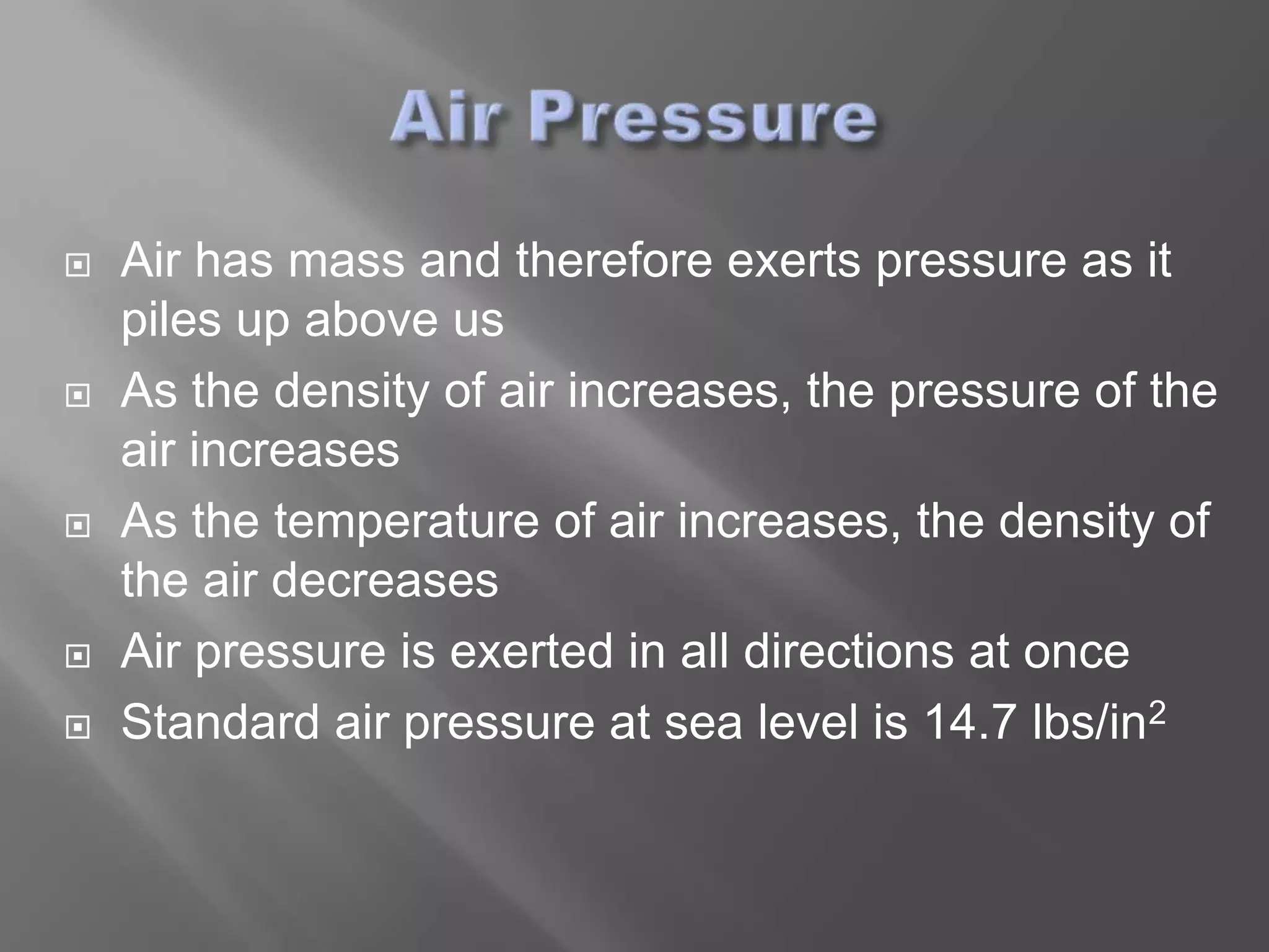    Air has mass and therefore exerts pressure as it
    piles up above us
   As the density of air increases, the pressure of the
    air increases
   As the temperature of air increases, the density of
    the air decreases
   Air pressure is exerted in all directions at once
   Standard air pressure at sea level is 14.7 lbs/in2
 