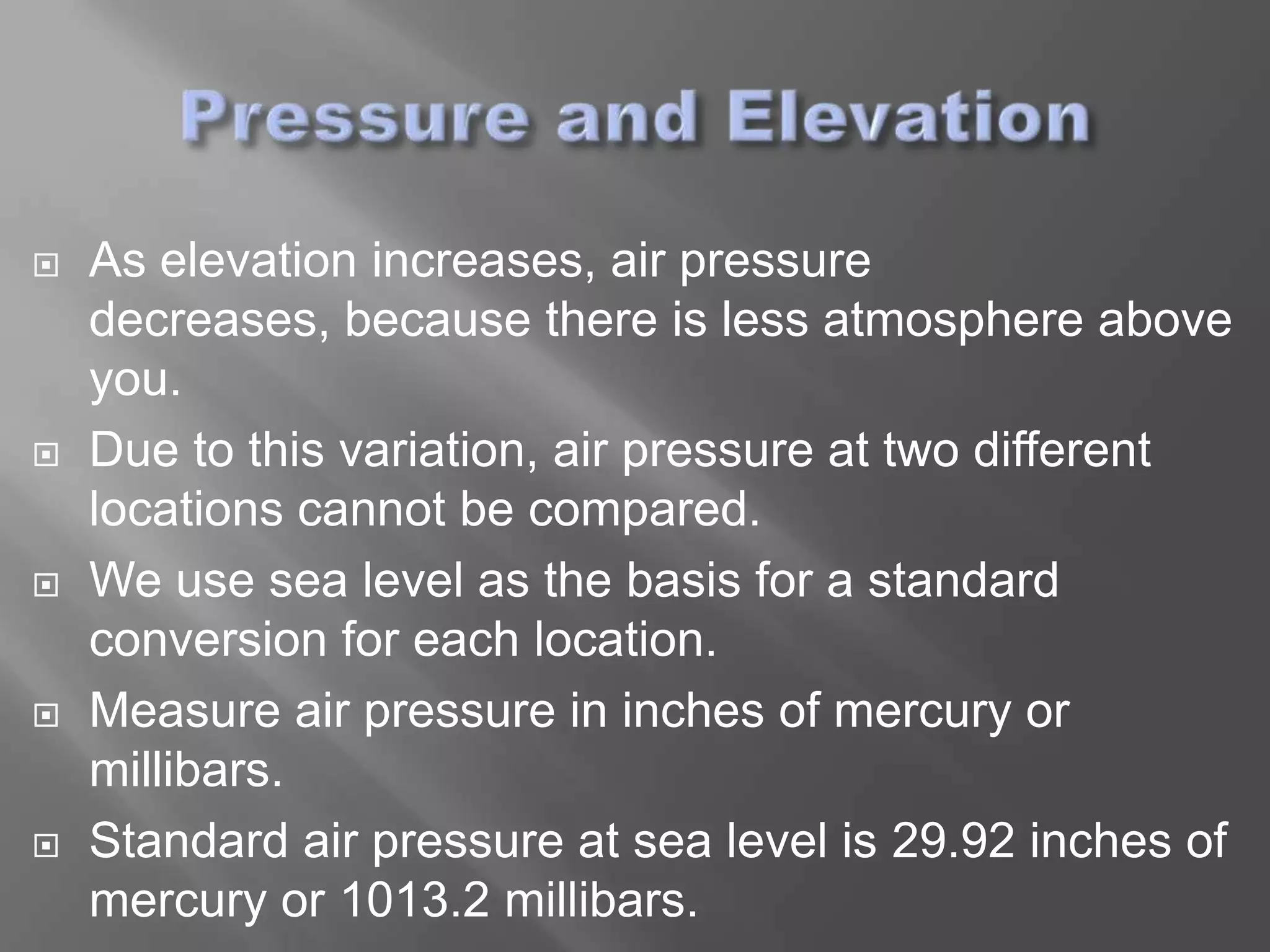    As elevation increases, air pressure
    decreases, because there is less atmosphere above
    you.
   Due to this variation, air pressure at two different
    locations cannot be compared.
   We use sea level as the basis for a standard
    conversion for each location.
   Measure air pressure in inches of mercury or
    millibars.
   Standard air pressure at sea level is 29.92 inches of
    mercury or 1013.2 millibars.
 