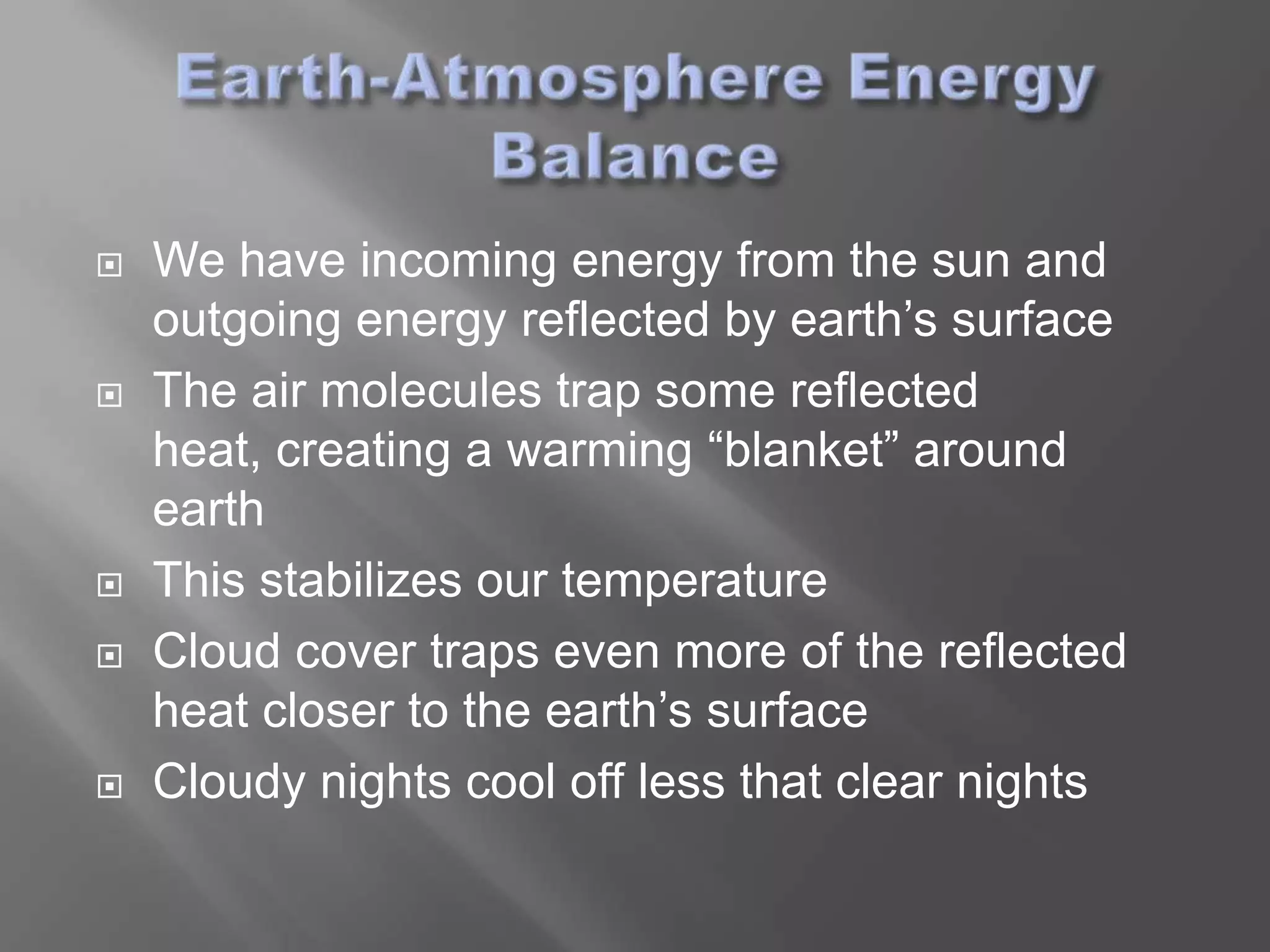    We have incoming energy from the sun and
    outgoing energy reflected by earth’s surface
   The air molecules trap some reflected
    heat, creating a warming “blanket” around
    earth
   This stabilizes our temperature
   Cloud cover traps even more of the reflected
    heat closer to the earth’s surface
   Cloudy nights cool off less that clear nights
 