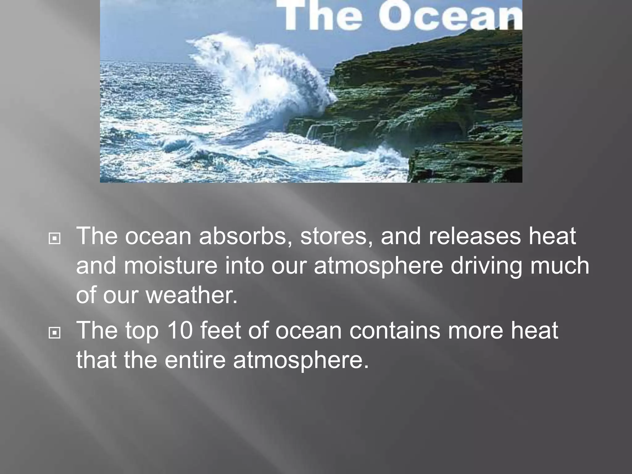   The ocean absorbs, stores, and releases heat
    and moisture into our atmosphere driving much
    of our weather.
   The top 10 feet of ocean contains more heat
    that the entire atmosphere.
 