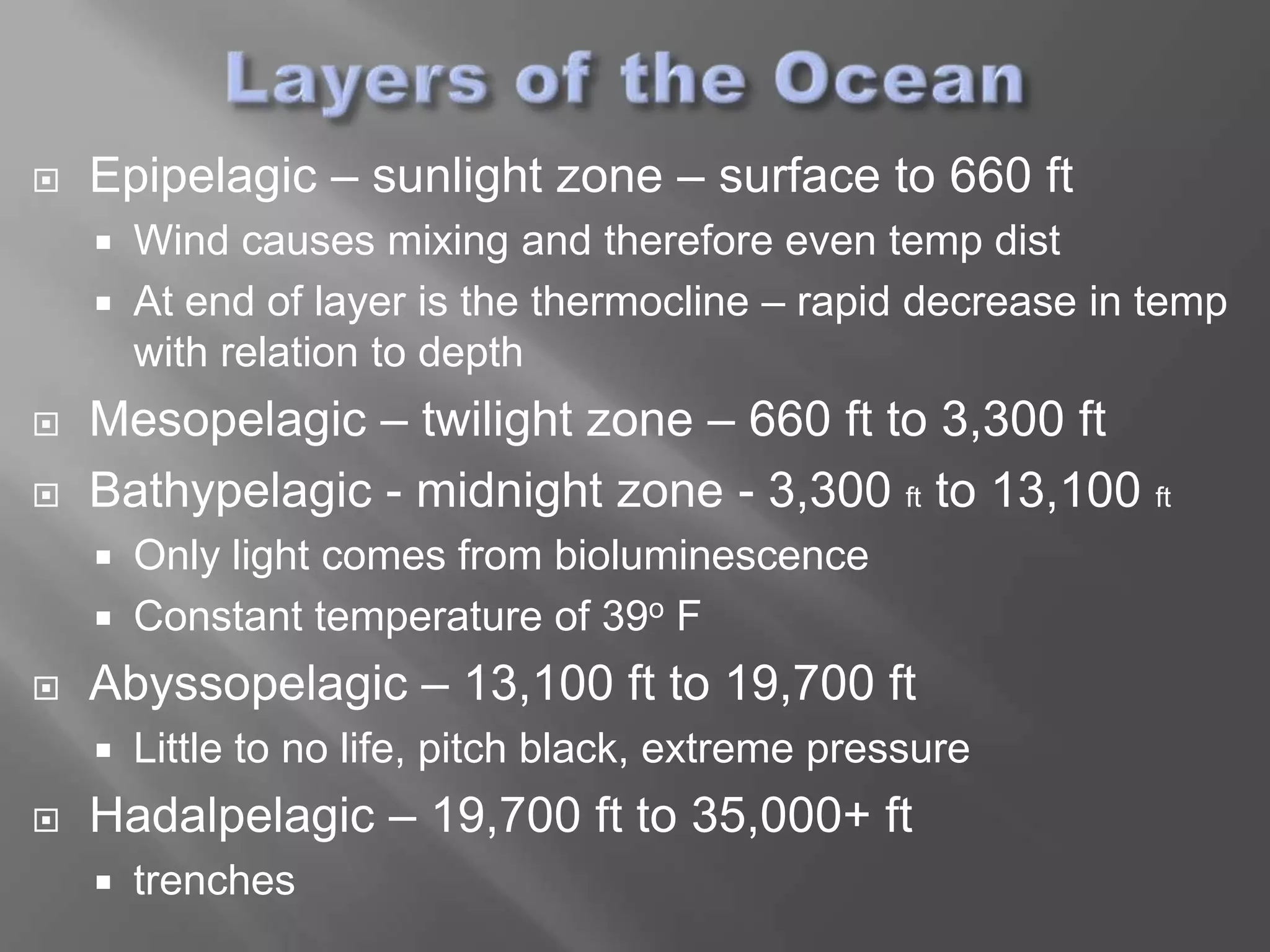    Epipelagic – sunlight zone – surface to 660 ft
       Wind causes mixing and therefore even temp dist
       At end of layer is the thermocline – rapid decrease in temp
        with relation to depth
   Mesopelagic – twilight zone – 660 ft to 3,300 ft
   Bathypelagic - midnight zone - 3,300 ft to 13,100 ft
       Only light comes from bioluminescence
       Constant temperature of 39o F
   Abyssopelagic – 13,100 ft to 19,700 ft
       Little to no life, pitch black, extreme pressure
   Hadalpelagic – 19,700 ft to 35,000+ ft
       trenches
 