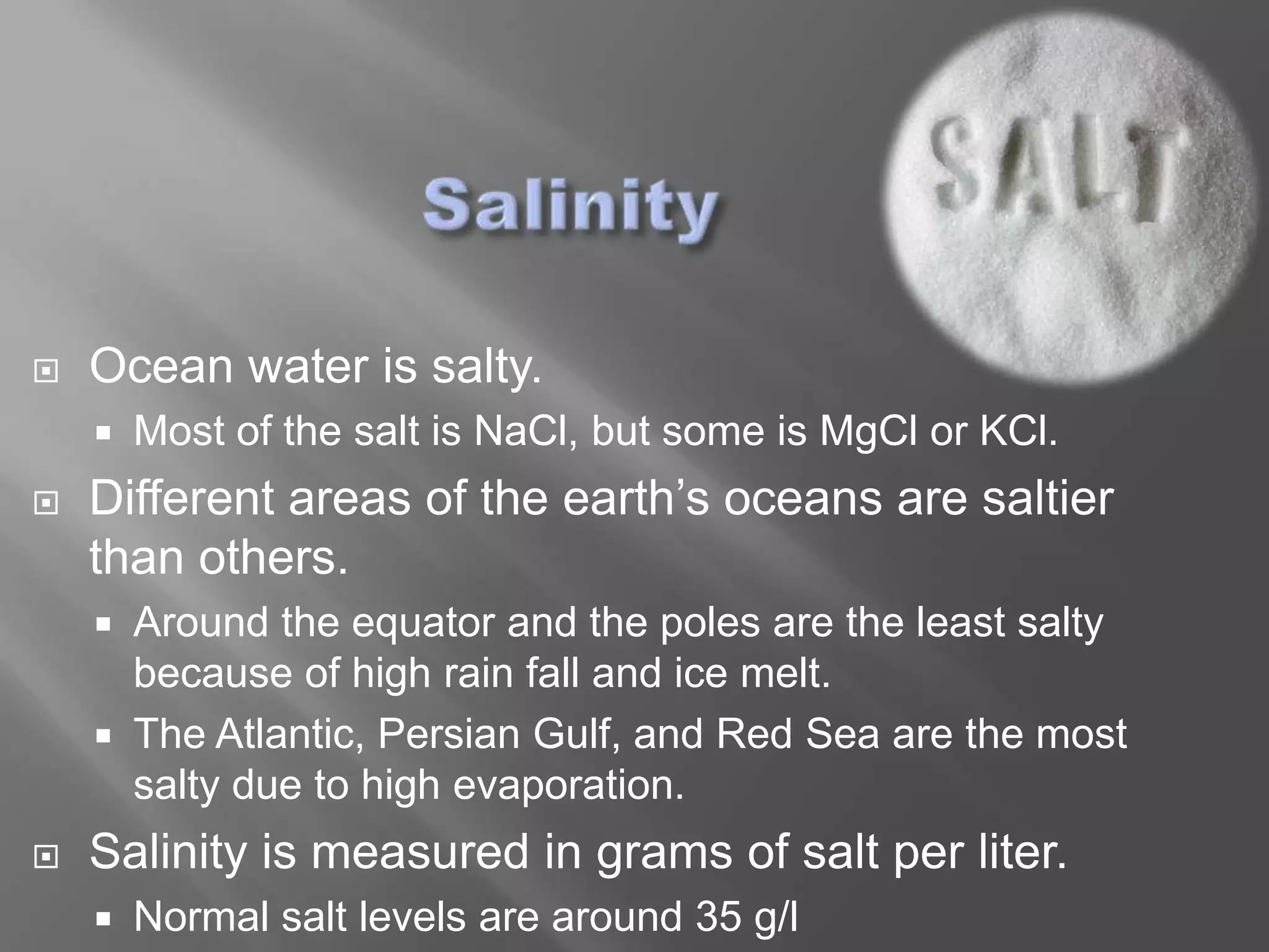    Ocean water is salty.
       Most of the salt is NaCl, but some is MgCl or KCl.
   Different areas of the earth’s oceans are saltier
    than others.
       Around the equator and the poles are the least salty
        because of high rain fall and ice melt.
       The Atlantic, Persian Gulf, and Red Sea are the most
        salty due to high evaporation.
   Salinity is measured in grams of salt per liter.
       Normal salt levels are around 35 g/l
 