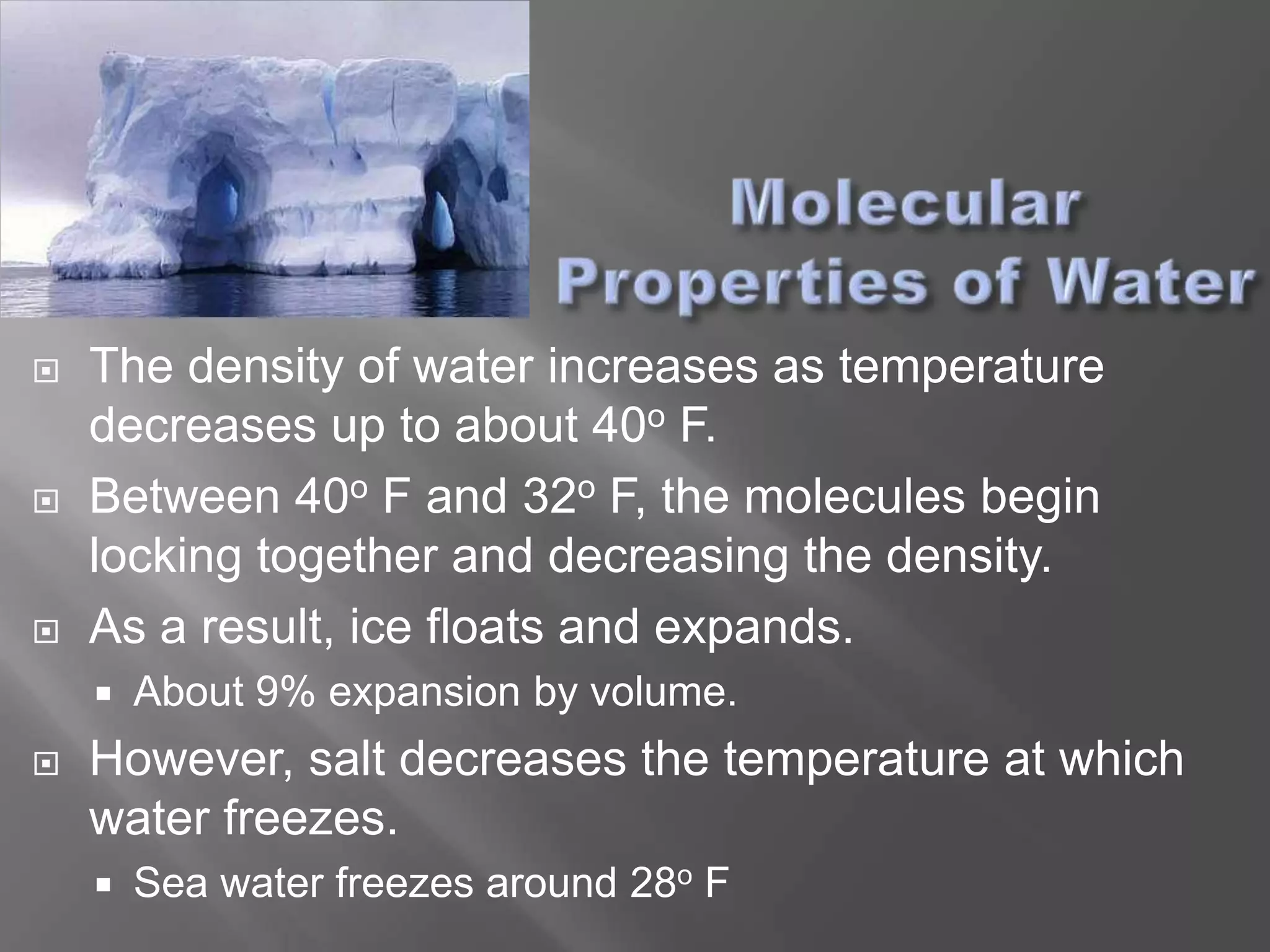    The density of water increases as temperature
    decreases up to about 40o F.
   Between 40o F and 32o F, the molecules begin
    locking together and decreasing the density.
   As a result, ice floats and expands.
       About 9% expansion by volume.
   However, salt decreases the temperature at which
    water freezes.
       Sea water freezes around 28o F
 