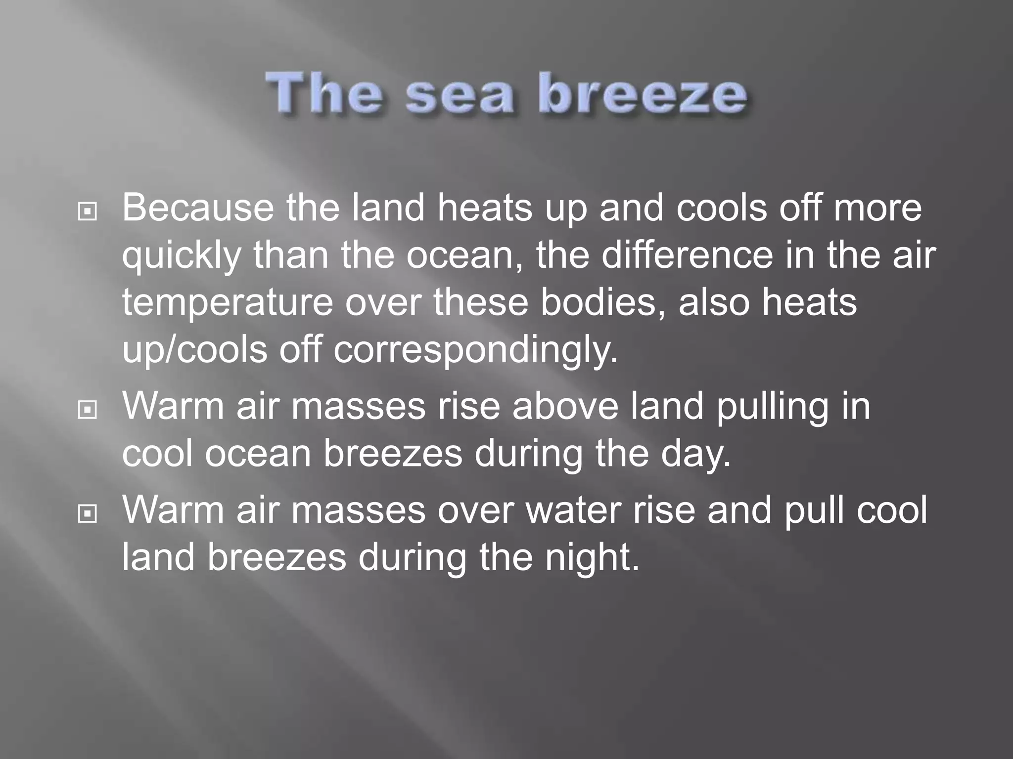    Because the land heats up and cools off more
    quickly than the ocean, the difference in the air
    temperature over these bodies, also heats
    up/cools off correspondingly.
   Warm air masses rise above land pulling in
    cool ocean breezes during the day.
   Warm air masses over water rise and pull cool
    land breezes during the night.
 