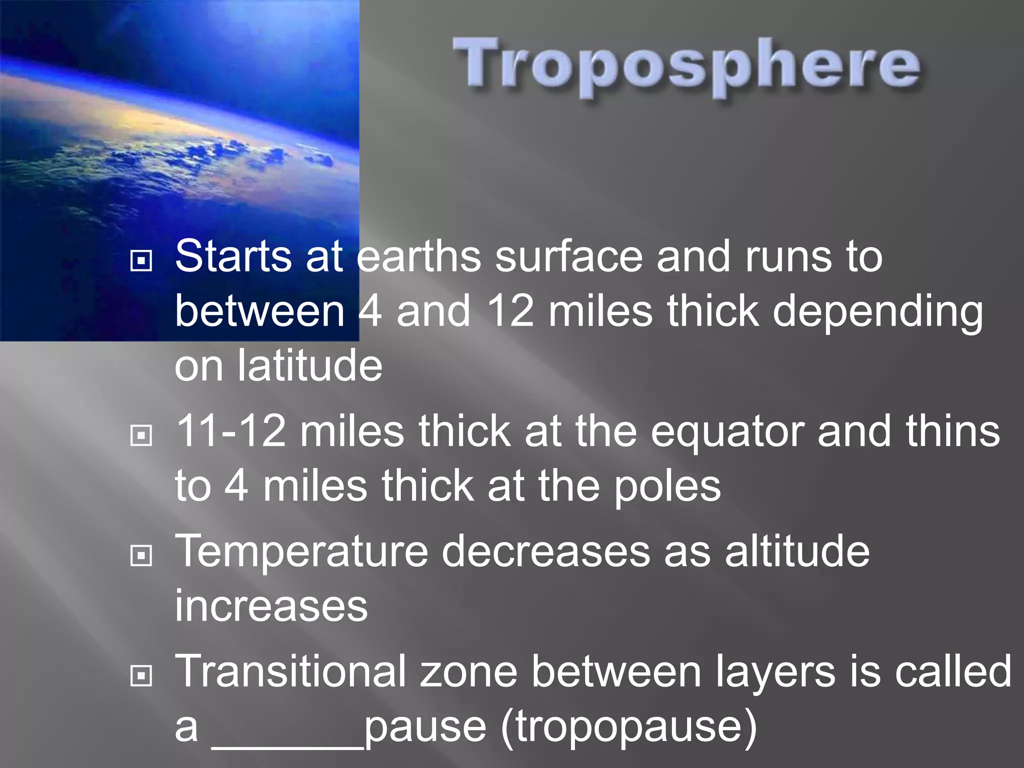    Starts at earths surface and runs to
    between 4 and 12 miles thick depending
    on latitude
   11-12 miles thick at the equator and thins
    to 4 miles thick at the poles
   Temperature decreases as altitude
    increases
   Transitional zone between layers is called
    a ______pause (tropopause)
 