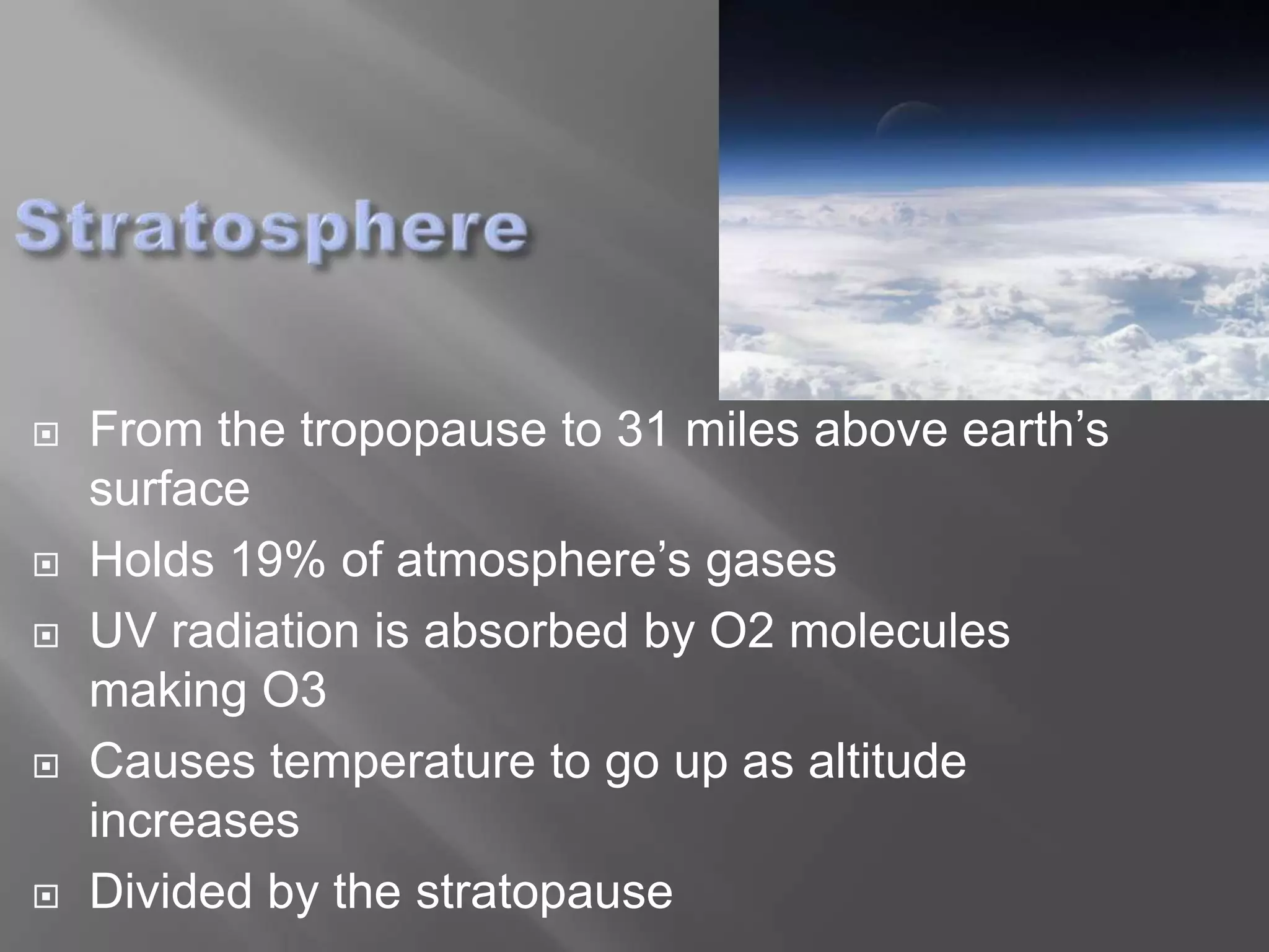    From the tropopause to 31 miles above earth’s
    surface
   Holds 19% of atmosphere’s gases
   UV radiation is absorbed by O2 molecules
    making O3
   Causes temperature to go up as altitude
    increases
   Divided by the stratopause
 
