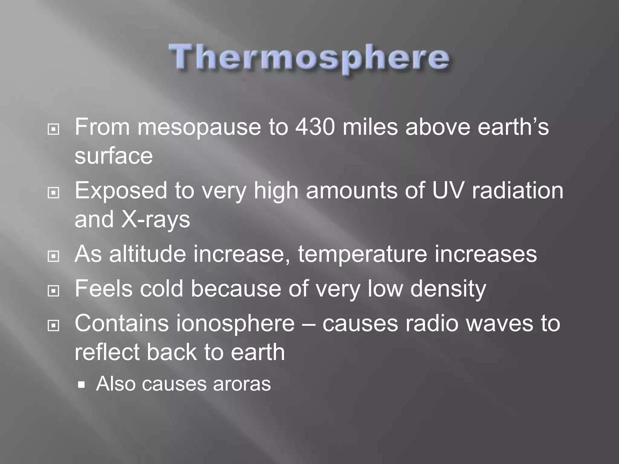    From mesopause to 430 miles above earth’s
    surface
   Exposed to very high amounts of UV radiation
    and X-rays
   As altitude increase, temperature increases
   Feels cold because of very low density
   Contains ionosphere – causes radio waves to
    reflect back to earth
       Also causes aroras
 