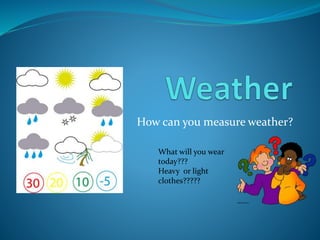 How can you measure weather? 
What will you wear 
today??? 
Heavy or light 
clothes????? 
 