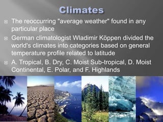   The reoccurring "average weather" found in any
    particular place
   German climatologist Wladimir Köppen divided the
    world's climates into categories based on general
    temperature profile related to latitude
   A. Tropical, B. Dry, C. Moist Sub-tropical, D. Moist
    Continental, E. Polar, and F. Highlands
 