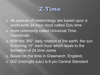    All aspects of meteorology are based upon a
    world-wide 24-hour clock called Zulu time
   more commonly called Universal Time
    Coordinate
   With the 360° daily rotation of the earth, the sun
    is moving 15° each hour which leads to the
    formation of 24 time zones
   Based on the time in Greenwich, England.
   00Z (midnight zulu) is 6 pm Central Standard
 