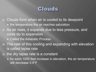    Clouds form when air is cooled to its dewpoint
       the temperature the air reaches saturation
   As air rises, it expands due to less pressure, and
    cools do to expansion
       Called the Adiabatic Process
   The rate of this cooling and expanding with elevation
    is called lapse rate
   the dry lapse rate is a constant
       for each 1000 feet increase in elevation, the air temperature
        will decrease 5.4°F
 