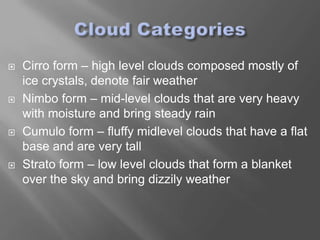    Cirro form – high level clouds composed mostly of
    ice crystals, denote fair weather
   Nimbo form – mid-level clouds that are very heavy
    with moisture and bring steady rain
   Cumulo form – fluffy midlevel clouds that have a flat
    base and are very tall
   Strato form – low level clouds that form a blanket
    over the sky and bring dizzily weather
 