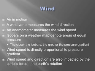    Air in motion
   A wind vane measures the wind direction
   An anemometer measures the wind speed
   Isobars on a weather map denote areas of equal
    pressure
       The closer the isobars, the greater the pressure gradient
   Wind speed is directly proportional to pressure
    gradient
   Wind speed and direction are also impacted by the
    coriolis force – the earth’s rotation
 