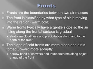    Fronts are the boundaries between two air masses
   The front is classified by what type of air is moving
    into the region (warm/cold)
   Warm fronts typically have a gentle slope so the air
    rising along the frontal surface is gradual
       stratiform cloudiness and precipitation along and to the
        north of the front
   The slope of cold fronts are more steep and air is
    forced upward more abruptly
       narrow band of showers and thunderstorms along or just
        ahead of the front
 