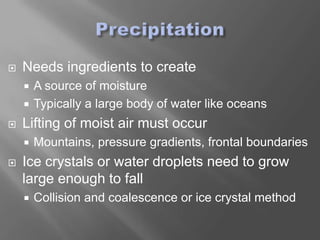    Needs ingredients to create
     A source of moisture
     Typically a large body of water like oceans

   Lifting of moist air must occur
       Mountains, pressure gradients, frontal boundaries
   Ice crystals or water droplets need to grow
    large enough to fall
       Collision and coalescence or ice crystal method
 