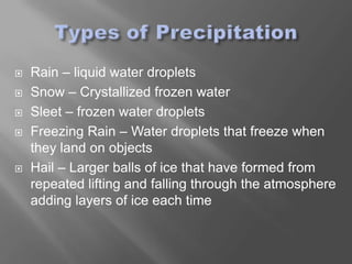    Rain – liquid water droplets
   Snow – Crystallized frozen water
   Sleet – frozen water droplets
   Freezing Rain – Water droplets that freeze when
    they land on objects
   Hail – Larger balls of ice that have formed from
    repeated lifting and falling through the atmosphere
    adding layers of ice each time
 