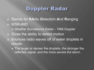    Stands for RAdio Detection And Ranging
   WSR-88D
       Weather Surveillance Radar - 1988 Doppler
   Gives the ability to detect motion
   Bounces radio waves off of water droplets in
    clouds.
       The larger or denser the droplets, the stronger the
        reflected signal, and the more severe the storm.
 
