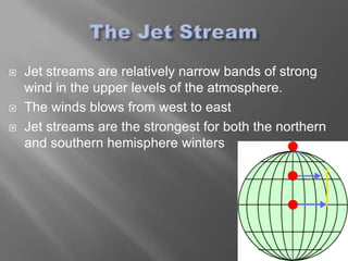    Jet streams are relatively narrow bands of strong
    wind in the upper levels of the atmosphere.
   The winds blows from west to east
   Jet streams are the strongest for both the northern
    and southern hemisphere winters
 