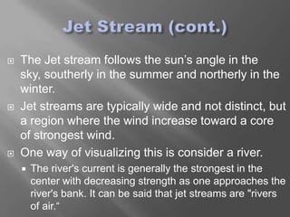    The Jet stream follows the sun’s angle in the
    sky, southerly in the summer and northerly in the
    winter.
   Jet streams are typically wide and not distinct, but
    a region where the wind increase toward a core
    of strongest wind.
   One way of visualizing this is consider a river.
       The river's current is generally the strongest in the
        center with decreasing strength as one approaches the
        river's bank. It can be said that jet streams are "rivers
        of air.“
 