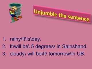 1. rainyItisday.
2. Itwill be 5 degrees in Sainshand.
3. cloudy will beIt tomorrowin UB.
 