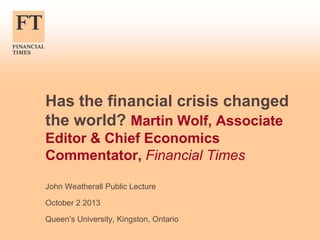 Has the financial crisis changed
the world? Martin Wolf, Associate
Editor & Chief Economics
Commentator, Financial Times
John Weatherall Public Lecture
October 2 2013
Queen’s University, Kingston, Ontario

 