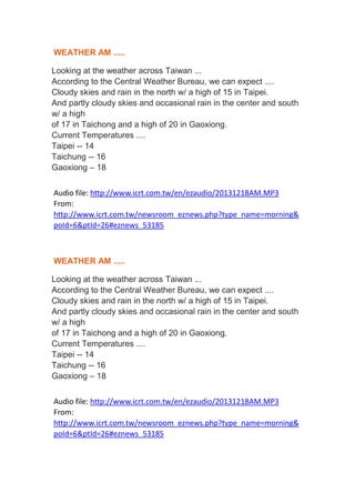 WEATHER AM .....
Looking at the weather across Taiwan ...
According to the Central Weather Bureau, we can expect ....
Cloudy skies and rain in the north w/ a high of 15 in Taipei.
And partly cloudy skies and occasional rain in the center and south
w/ a high
of 17 in Taichong and a high of 20 in Gaoxiong.
Current Temperatures ....
Taipei -- 14
Taichung -- 16
Gaoxiong – 18
Audio file: http://www.icrt.com.tw/en/ezaudio/20131218AM.MP3
From:
http://www.icrt.com.tw/newsroom_eznews.php?type_name=morning&
poId=6&ptId=26#eznews_53185

WEATHER AM .....
Looking at the weather across Taiwan ...
According to the Central Weather Bureau, we can expect ....
Cloudy skies and rain in the north w/ a high of 15 in Taipei.
And partly cloudy skies and occasional rain in the center and south
w/ a high
of 17 in Taichong and a high of 20 in Gaoxiong.
Current Temperatures ....
Taipei -- 14
Taichung -- 16
Gaoxiong – 18
Audio file: http://www.icrt.com.tw/en/ezaudio/20131218AM.MP3
From:
http://www.icrt.com.tw/newsroom_eznews.php?type_name=morning&
poId=6&ptId=26#eznews_53185

 