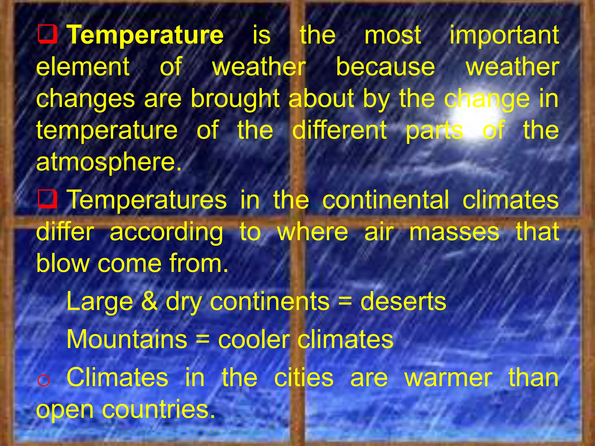  Temperature is the most important
element of weather because weather
changes are brought about by the change in
temperature of the different parts of the
atmosphere.
 Temperatures in the continental climates
differ according to where air masses that
blow come from.
   Large & dry continents = deserts
   Mountains = cooler climates
o Climates in the cities are warmer than
open countries.
 