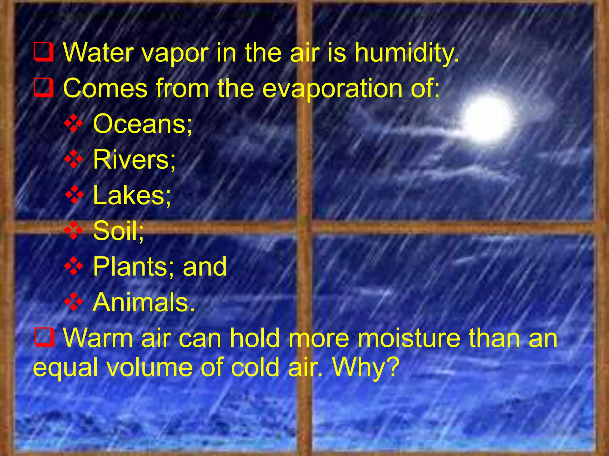  Water vapor in the air is humidity.
 Comes from the evaporation of:
   Oceans;
   Rivers;
   Lakes;
   Soil;
   Plants; and
   Animals.
 Warm air can hold more moisture than an
equal volume of cold air. Why?
 