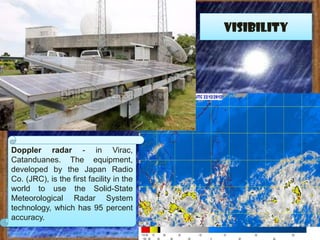 visibility




Doppler radar - in Virac,
Catanduanes. The equipment,
developed by the Japan Radio
Co. (JRC), is the first facility in the
world to use the Solid-State
Meteorological Radar System
technology, which has 95 percent
accuracy.
 