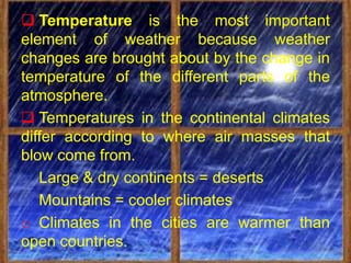  Temperature is the most important
element of weather because weather
changes are brought about by the change in
temperature of the different parts of the
atmosphere.
 Temperatures in the continental climates
differ according to where air masses that
blow come from.
   Large & dry continents = deserts
   Mountains = cooler climates
o Climates in the cities are warmer than
open countries.
 