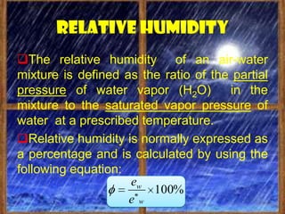 Relative humidity
The relative humidity of an air-water
mixture is defined as the ratio of the partial
pressure of water vapor (H2O)         in the
mixture to the saturated vapor pressure of
water at a prescribed temperature.
Relative humidity is normally expressed as
a percentage and is calculated by using the
following equation:
                    ew
                        100%
                    ew
 