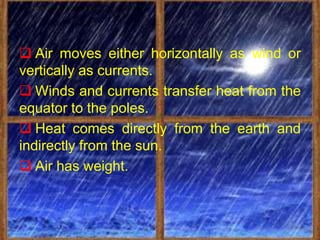  Air moves either horizontally as wind or
vertically as currents.
 Winds and currents transfer heat from the
equator to the poles.
 Heat comes directly from the earth and
indirectly from the sun.
 Air has weight.
 